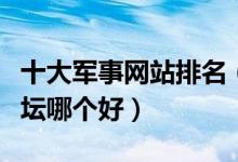 十大军事网站排名（中国军事网站推荐军事论坛哪个好）