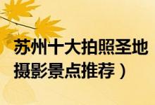 苏州十大拍照圣地（苏州拍照好看的地方苏州摄影景点推荐）