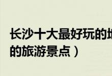 长沙十大最好玩的地方推荐（长沙哪里有好玩的旅游景点）