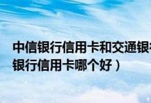 中信银行信用卡和交通银行信用卡（中信银行信用卡和交通银行信用卡哪个好）