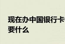 现在办中国银行卡需要什么 办中国银行卡需要什么