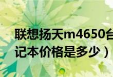 联想扬天m4650台式机（联想扬天M495笔记本价格是多少）