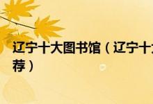 辽宁十大图书馆（辽宁十大有名的图书馆辽宁著名图书馆推荐）