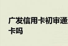 广发信用卡初审通过有用吗 广发征信后会下卡吗