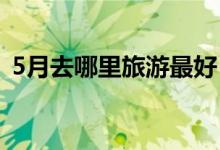 5月去哪里旅游最好（这几个景点不要错过）