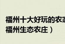 福州十大好玩的农家乐（福州农家乐哪里好玩福州生态农庄）