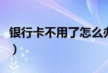 银行卡不用了怎么办（告诉你最好的处理方法）