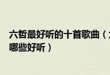 六哲最好听的十首歌曲（六哲好听的歌曲排行榜六哲的歌有哪些好听）