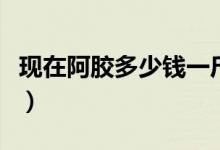 现在阿胶多少钱一斤（哪个品牌的阿胶比较好）