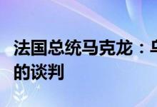 法国总统马克龙：乌克兰应自主开展与俄罗斯的谈判