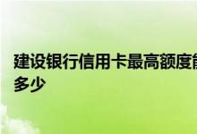 建设银行信用卡最高额度能有多少 建设银行信用卡额度最高多少