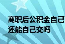 离职后公积金自己可以交吗 离职以后公积金还能自己交吗