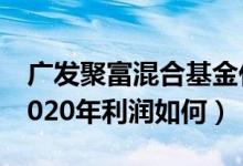 广发聚富混合基金什么时候能赎回（该基金2020年利润如何）