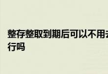整存整取到期后可以不用去银行吗 整存整取到期后需要去银行吗