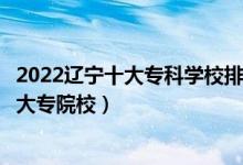 2022辽宁十大专科学校排行（辽宁十大高职院校辽宁最好的大专院校）