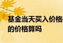 基金当天买入价格按哪天算 基金是当时买入的价格算吗