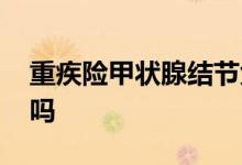重疾险甲状腺结节免除 重疾险保甲状腺结节吗