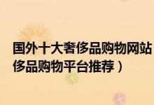 国外十大奢侈品购物网站（全球奢侈品购物网站排名国外奢侈品购物平台推荐）