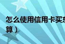 怎么使用信用卡买东西（怎么使用信用卡最划算）