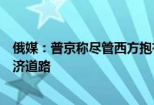 俄媒：普京称尽管西方抱有“幻想”但俄永远不会走封闭经济道路