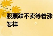 股票跌不卖等着涨起来对吗 股票跌了不卖会怎样