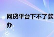 网贷平台下不了款 网贷各个平台不下款怎么办