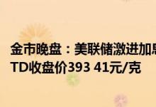 金市晚盘：美联储激进加息前景转淡 今日 6月28日下午黄金TD收盘价393 41元/克