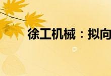 徐工机械：拟向徐工消防增资4亿元