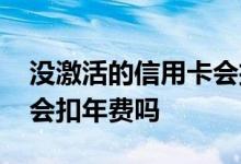 没激活的信用卡会扣年费吗 没激活的信用卡会扣年费吗