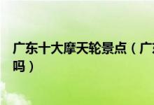 广东十大摩天轮景点（广东有摩天轮的地方想要一起转圈圈吗）