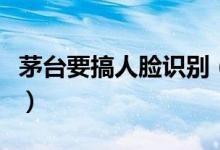 茅台要搞人脸识别（买茅台先刷脸原因是什么）