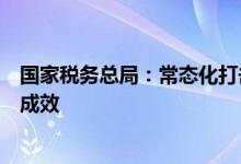 国家税务总局：常态化打击虚开骗税违法犯罪工作取得积极成效