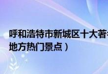 呼和浩特市新城区十大著名旅游景点（新城区有哪些好玩的地方热门景点）