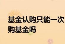 基金认购只能一次 基金认购期内可以多次认购基金吗
