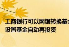 工商银行可以网银转换基金吗 工商银行：如何通过企业网银设置基金自动再投资