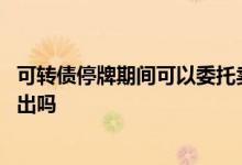 可转债停牌期间可以委托卖出吗 可转债停牌期间可以委托卖出吗