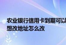农业银行信用卡到期可以更改吗 农业银行信用卡到期了 我想改地址怎么改