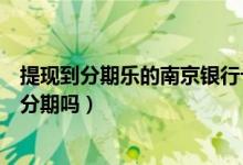 提现到分期乐的南京银行卡里面（南京银行信用卡提现可以分期吗）