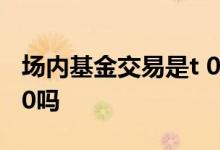场内基金交易是t 0还是t 1 场内基金交易是t 0吗