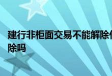 建行非柜面交易不能解除什么原因 建行非柜面交易会自动解除吗