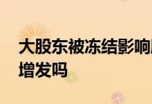大股东被冻结影响股票增发吗 股票冻结还能增发吗