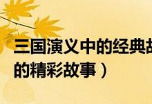 三国演义中的经典故事top10（三国演义里面的精彩故事）