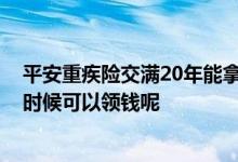 平安重疾险交满20年能拿回多少钱 重疾险交完20年后什么时候可以领钱呢