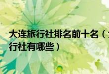 大连旅行社排名前十名（大连正规旅行社排名大连最好的旅行社有哪些）