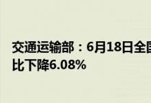 交通运输部：6月18日全国高速公路货车通行713.24万辆环比下降6.08%