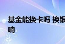 基金能换卡吗 换银行卡对基金账户有什么影响