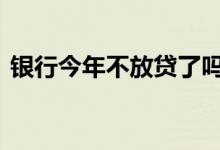 银行今年不放贷了吗 银行年底不放贷真的吗