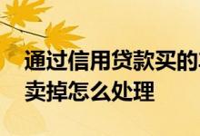 通过信用贷款买的车子可以卖掉吗 贷款车想卖掉怎么处理