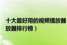 十大最好用的视频播放器（好用的视频播放器有哪些视频播放器排行榜）