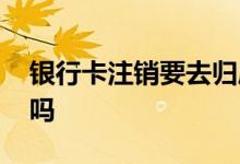 银行卡注销要去归属地吗 银行卡注销要收费吗